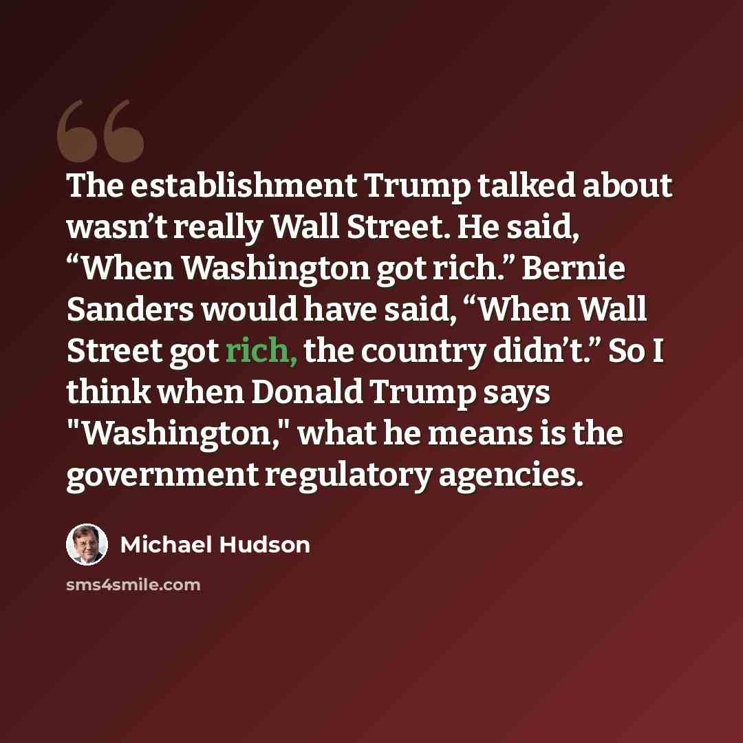 “The establishment Trump talked about wasn’t really Wall Street. He said, “When Washington got rich.” Bernie Sanders would have said, “When Wall Street got rich, the country didn’t.” So I think when Donald Trump says "Washington," what he means is the government regulatory agencies.” quote by Michael Hudson