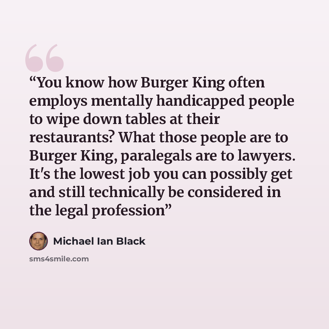 “You know how Burger King often employs mentally handicapped people to wipe down tables at their restaurants? What those people are to Burger King, paralegals are to lawyers. It's the lowest job you can possibly get and still technically be considered in the legal profession” quote by Michael Ian Black