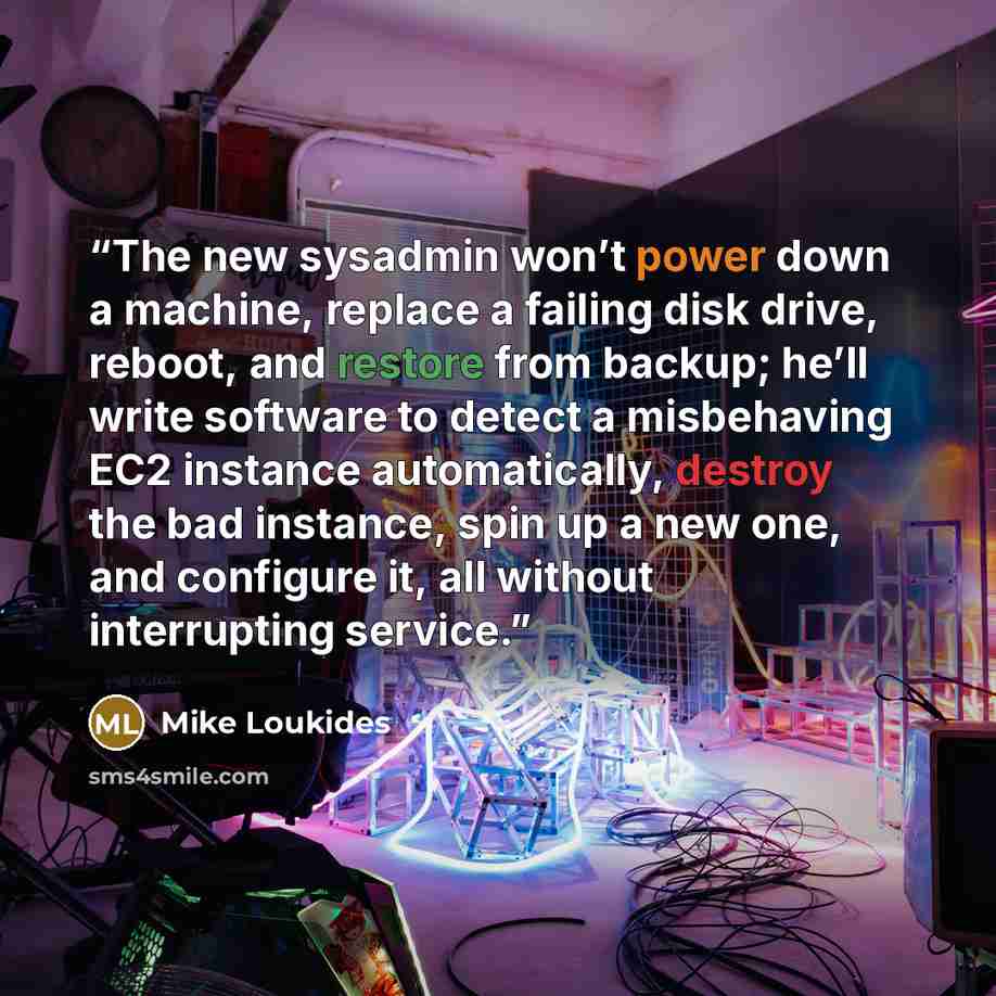 “The new sysadmin won’t power down a machine, replace a failing disk drive, reboot, and restore from backup; he’ll write software to detect a misbehaving EC2 instance automatically, destroy the bad instance, spin up a new one, and configure it, all without interrupting service.” quote by Mike Loukides