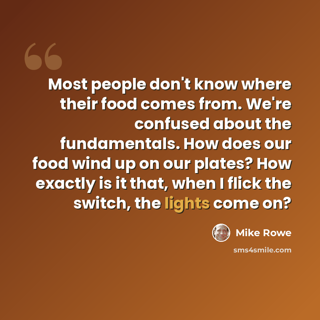 “Most people don't know where their food comes from. We're confused about the fundamentals. How does our food wind up on our plates? How exactly is it that, when I flick the switch, the lights come on?” quote by Mike Rowe