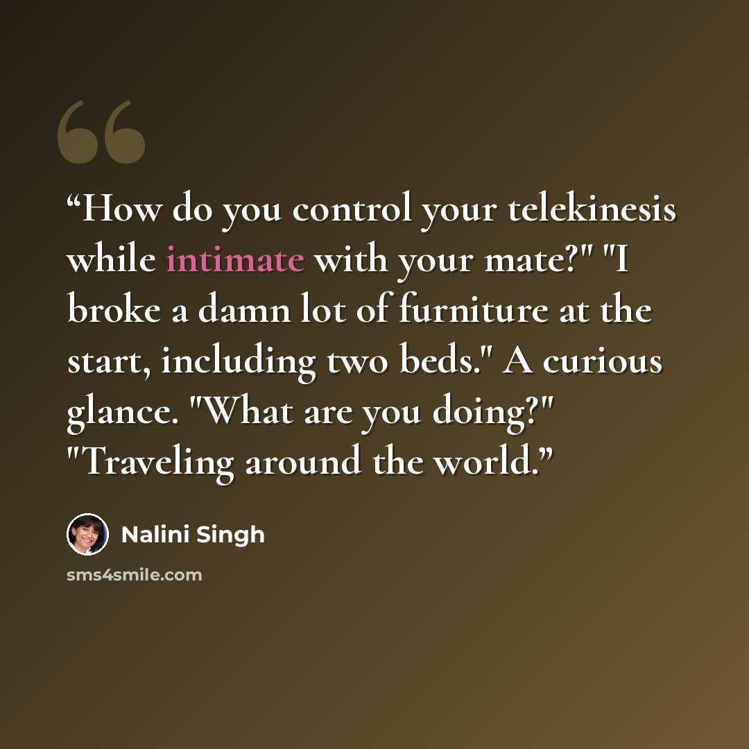 “How do you control your telekinesis while intimate with your mate?" "I broke a damn lot of furniture at the start, including two beds." A curious glance. "What are you doing?" "Traveling around the world.” quote by Nalini Singh