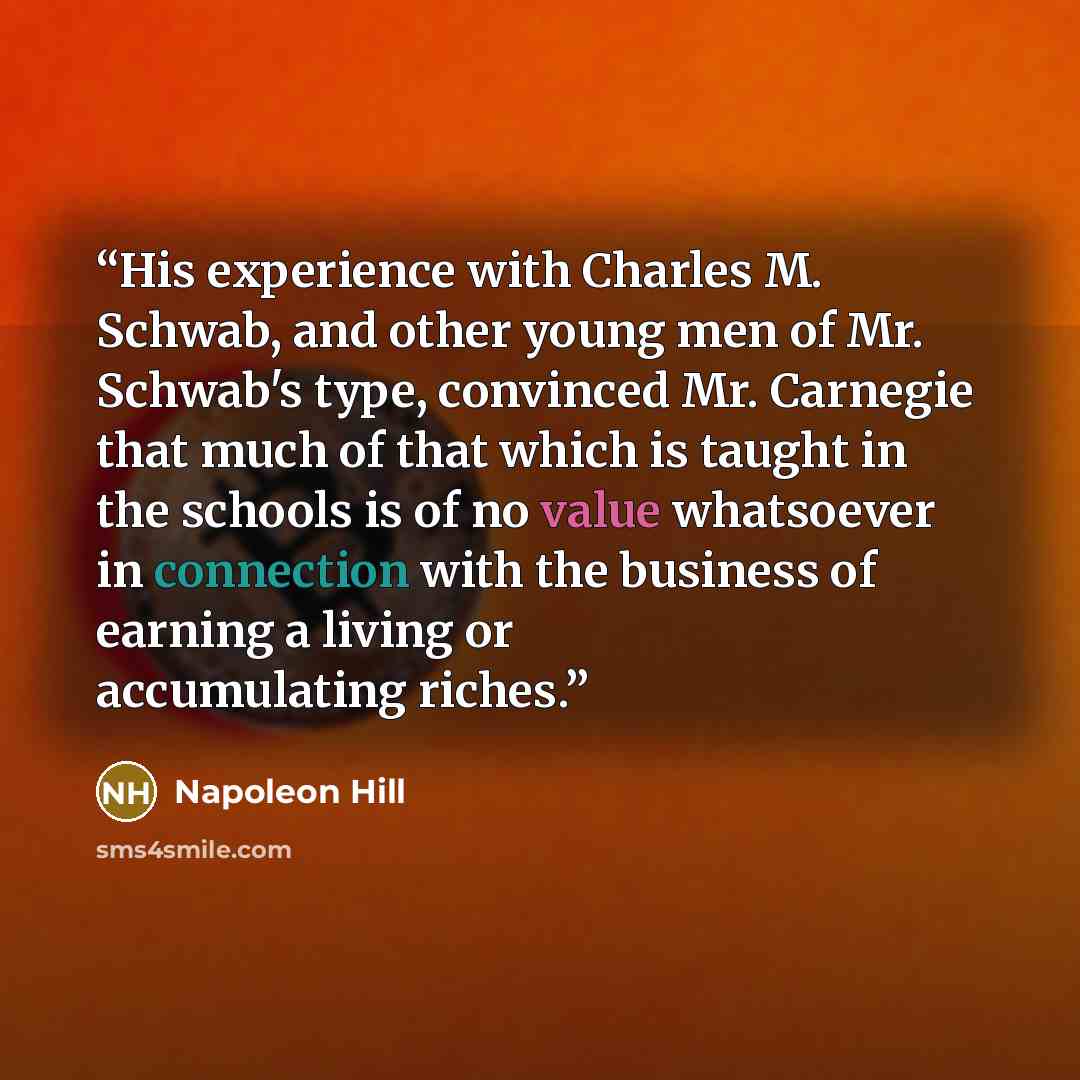 “His experience with Charles M. Schwab, and other young men of Mr. Schwab's type, convinced Mr. Carnegie that much of that which is taught in the schools is of no value whatsoever in connection with the business of earning a living or accumulating riches.” quote by Napoleon Hill