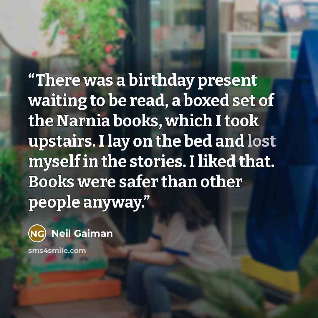 “There was a birthday present waiting to be read, a boxed set of the Narnia books, which I took upstairs. I lay on the bed and lost myself in the stories. I liked that. Books were safer than other people anyway.” quote by Neil Gaiman
