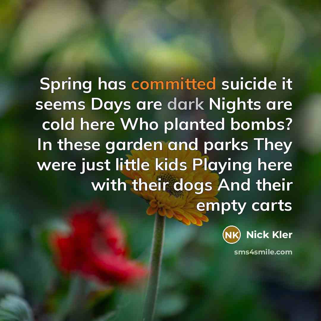 “Spring has committed suicide it seems Days are dark Nights are cold here Who planted bombs? In these garden and parks They were just little kids Playing here with their dogs And their empty carts” quote by Nick Kler