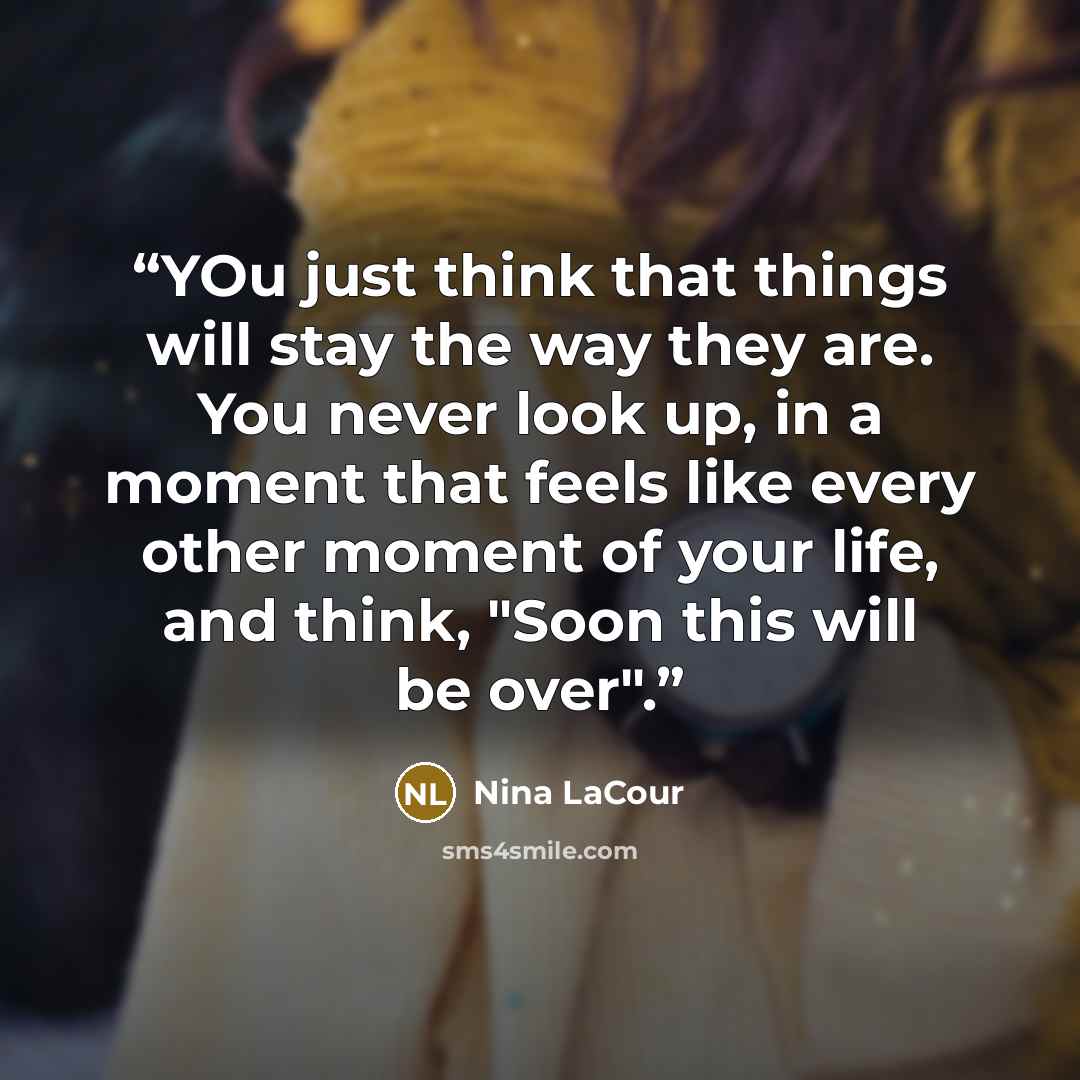 “YOu just think that things will stay the way they are. You never look up, in a moment that feels like every other moment of your life, and think, "Soon this will be over".” quote by Nina LaCour