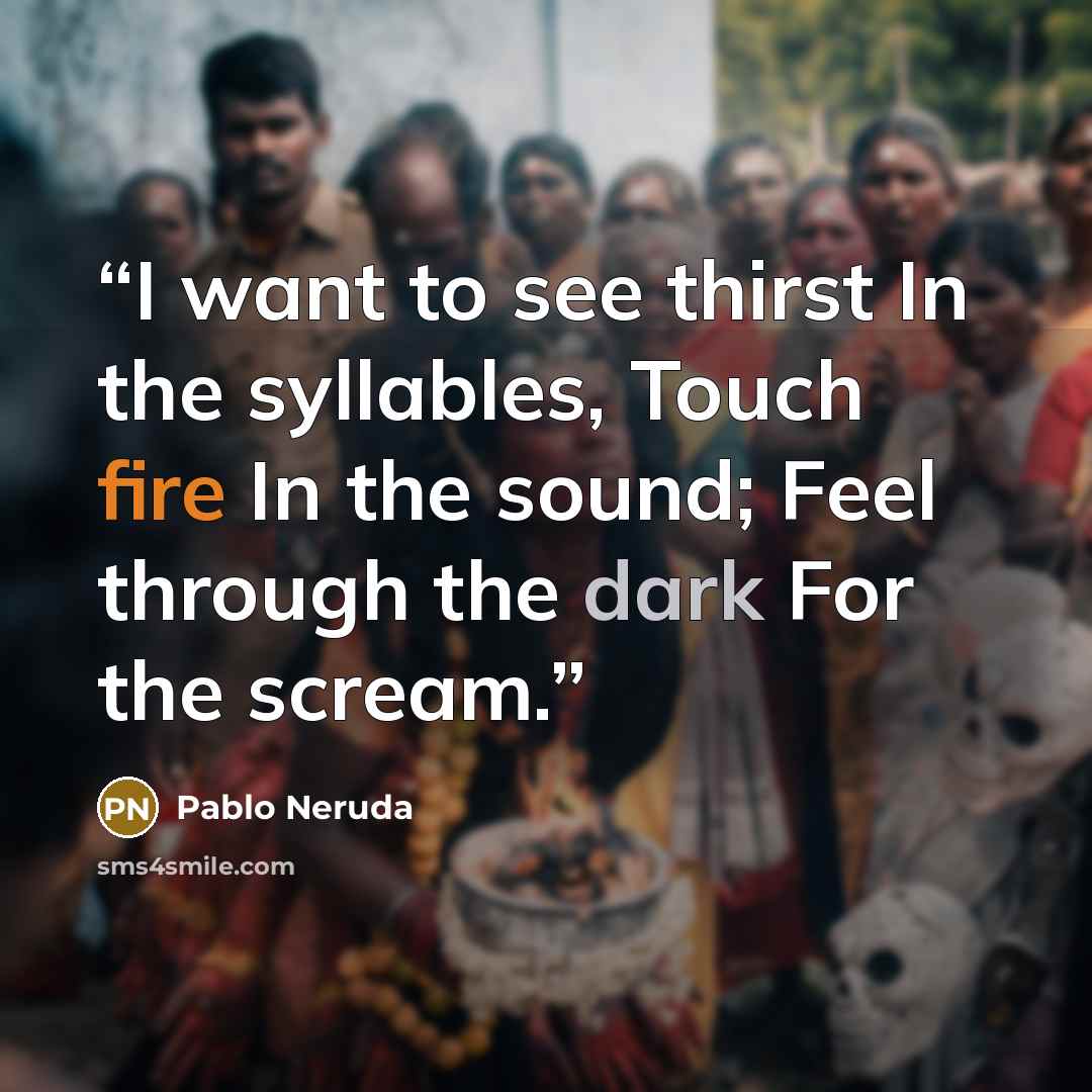 “I want to see thirst In the syllables, Touch fire In the sound; Feel through the dark For the scream.” quote by Pablo Neruda