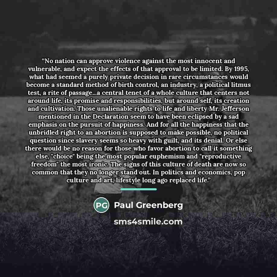 “No nation can approve violence against the most innocent and vulnerable, and expect the effects of that approval to be limited. By 1995, what had seemed a purely private decision in rare circumstances would become a standard method of birth control, an industry, a political litmus test, a rite of…” quote by Paul Greenberg