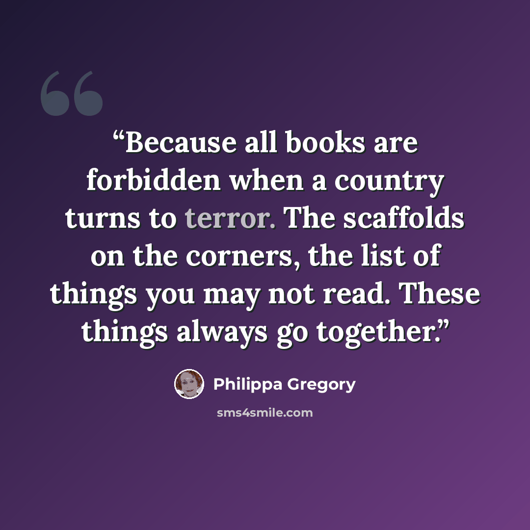 “Because all books are forbidden when a country turns to terror. The scaffolds on the corners, the list of things you may not read. These things always go together.” quote by Philippa Gregory