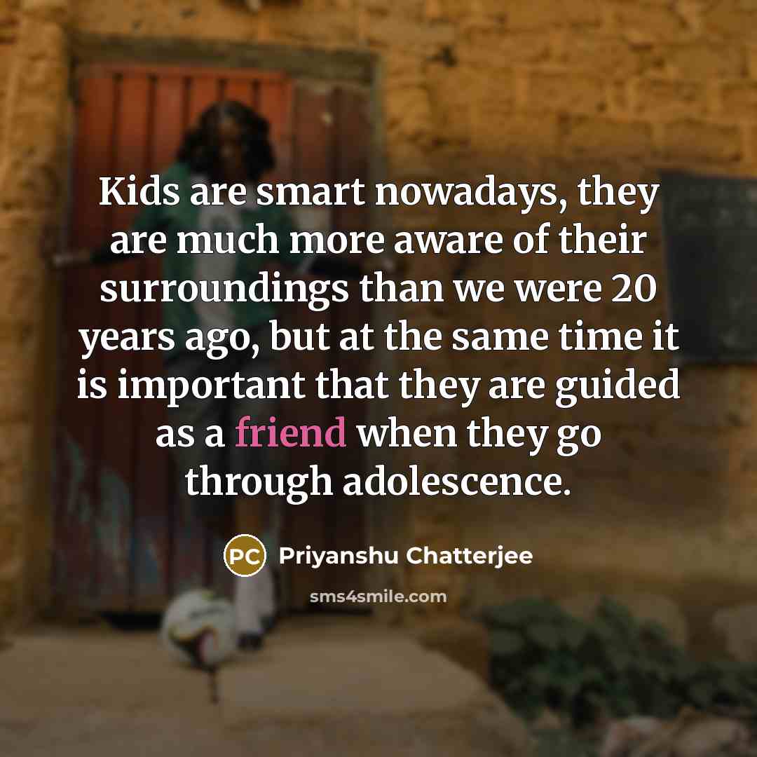 “Kids are smart nowadays, they are much more aware of their surroundings than we were 20 years ago, but at the same time it is important that they are guided as a friend when they go through adolescence.” quote by Priyanshu Chatterjee