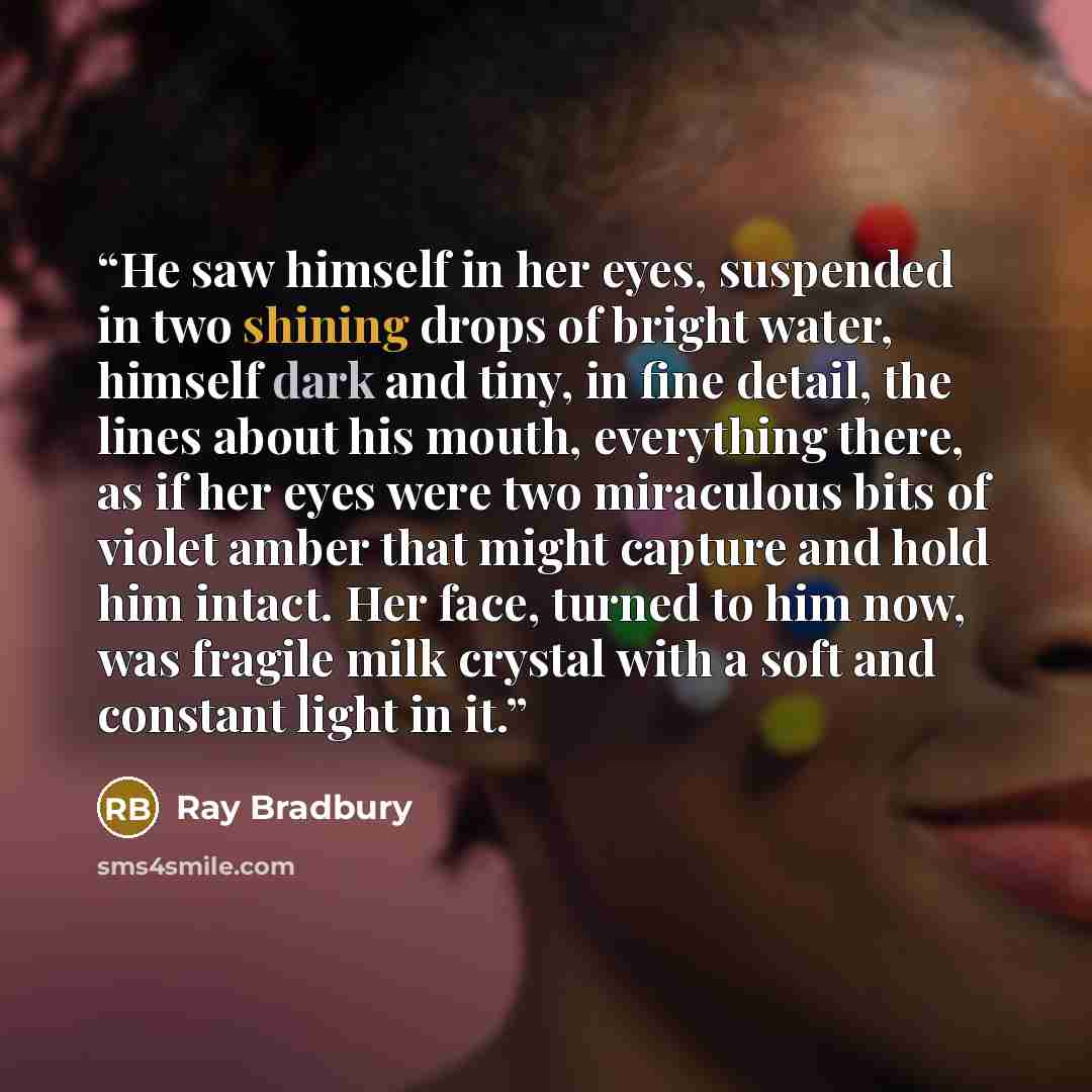 “He saw himself in her eyes, suspended in two shining drops of bright water, himself dark and tiny, in fine detail, the lines about his mouth, everything there, as if her eyes were two miraculous bits of violet amber that might capture and hold him intact. Her face, turned to him now, was fragile…” quote by Ray Bradbury