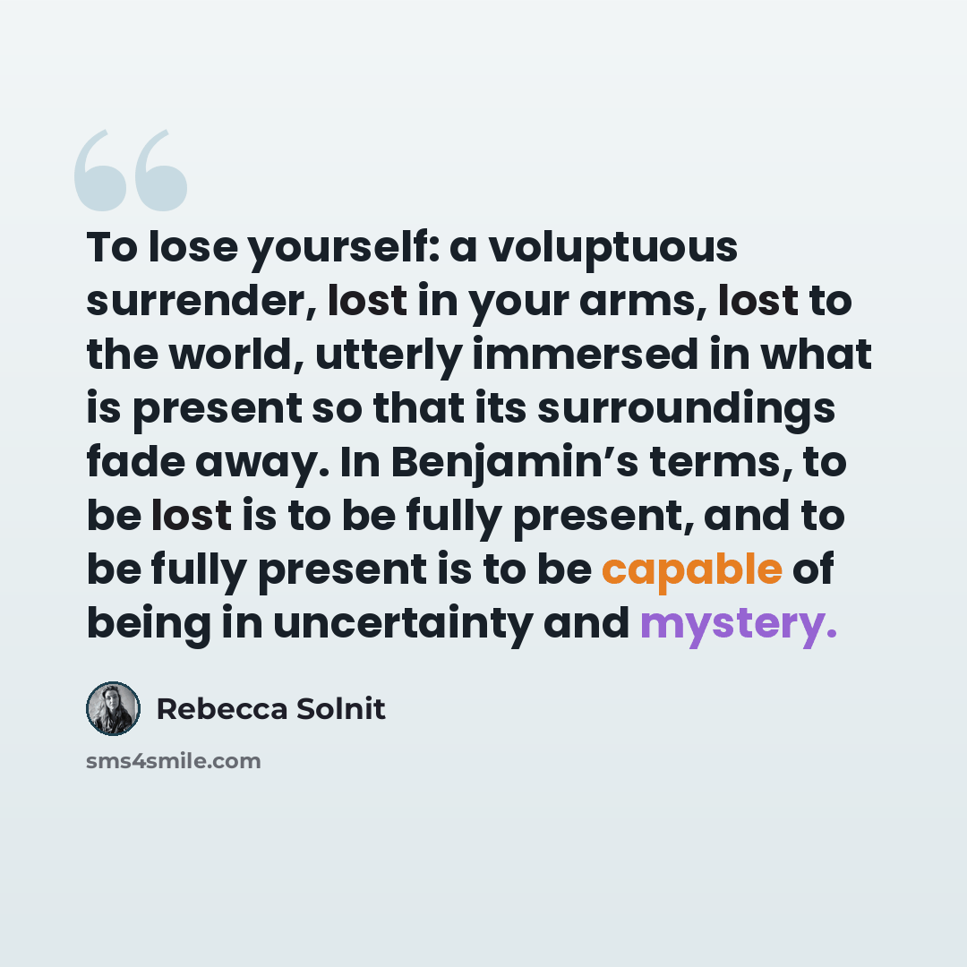 “To lose yourself: a voluptuous surrender, lost in your arms, lost to the world, utterly immersed in what is present so that its surroundings fade away. In Benjamin’s terms, to be lost is to be fully present, and to be fully present is to be capable of being in uncertainty and mystery.” quote by Rebecca Solnit