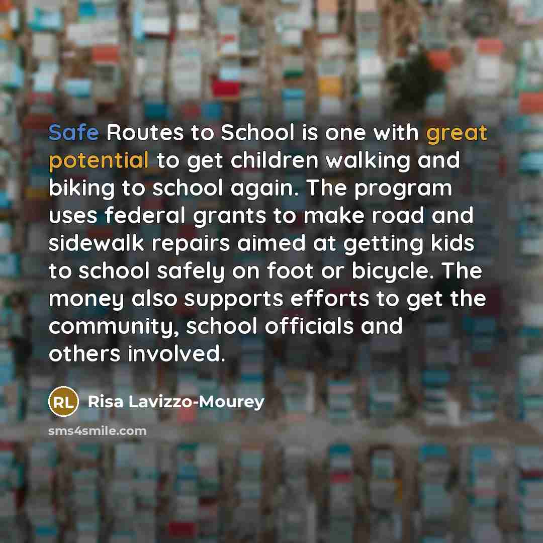 “Safe Routes to School is one with great potential to get children walking and biking to school again. The program uses federal grants to make road and sidewalk repairs aimed at getting kids to school safely on foot or bicycle. The money also supports efforts to get the community, school officials…” quote by Risa Lavizzo-Mourey