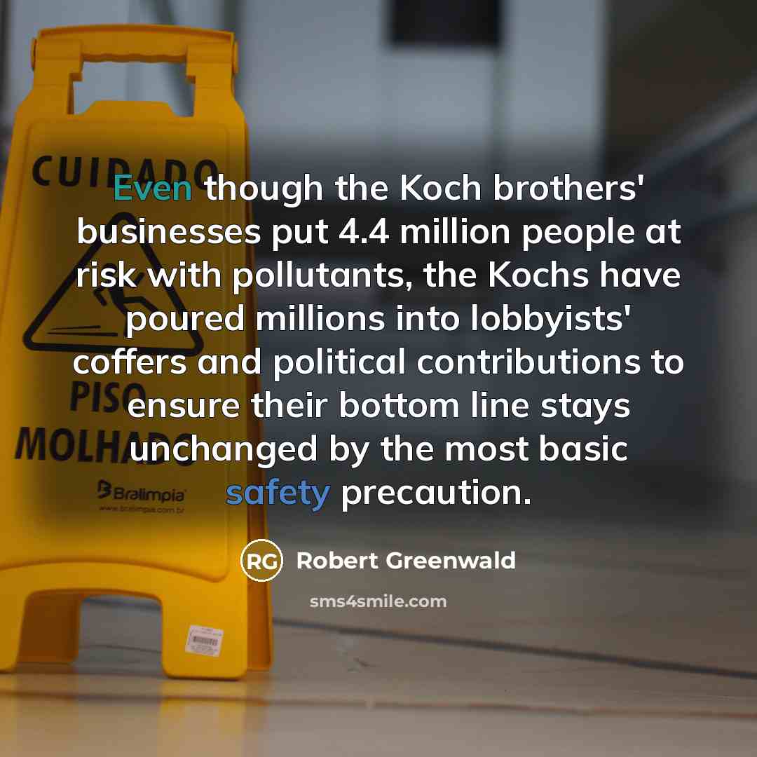 “Even though the Koch brothers' businesses put 4.4 million people at risk with pollutants, the Kochs have poured millions into lobbyists' coffers and political contributions to ensure their bottom line stays unchanged by the most basic safety precaution.” quote by Robert Greenwald