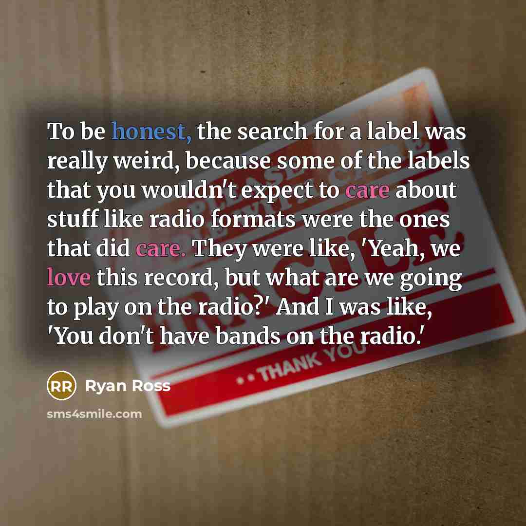 “To be honest, the search for a label was really weird, because some of the labels that you wouldn't expect to care about stuff like radio formats were the ones that did care. They were like, 'Yeah, we love this record, but what are we going to play on the radio?' And I was like, 'You don't have…” quote by Ryan Ross