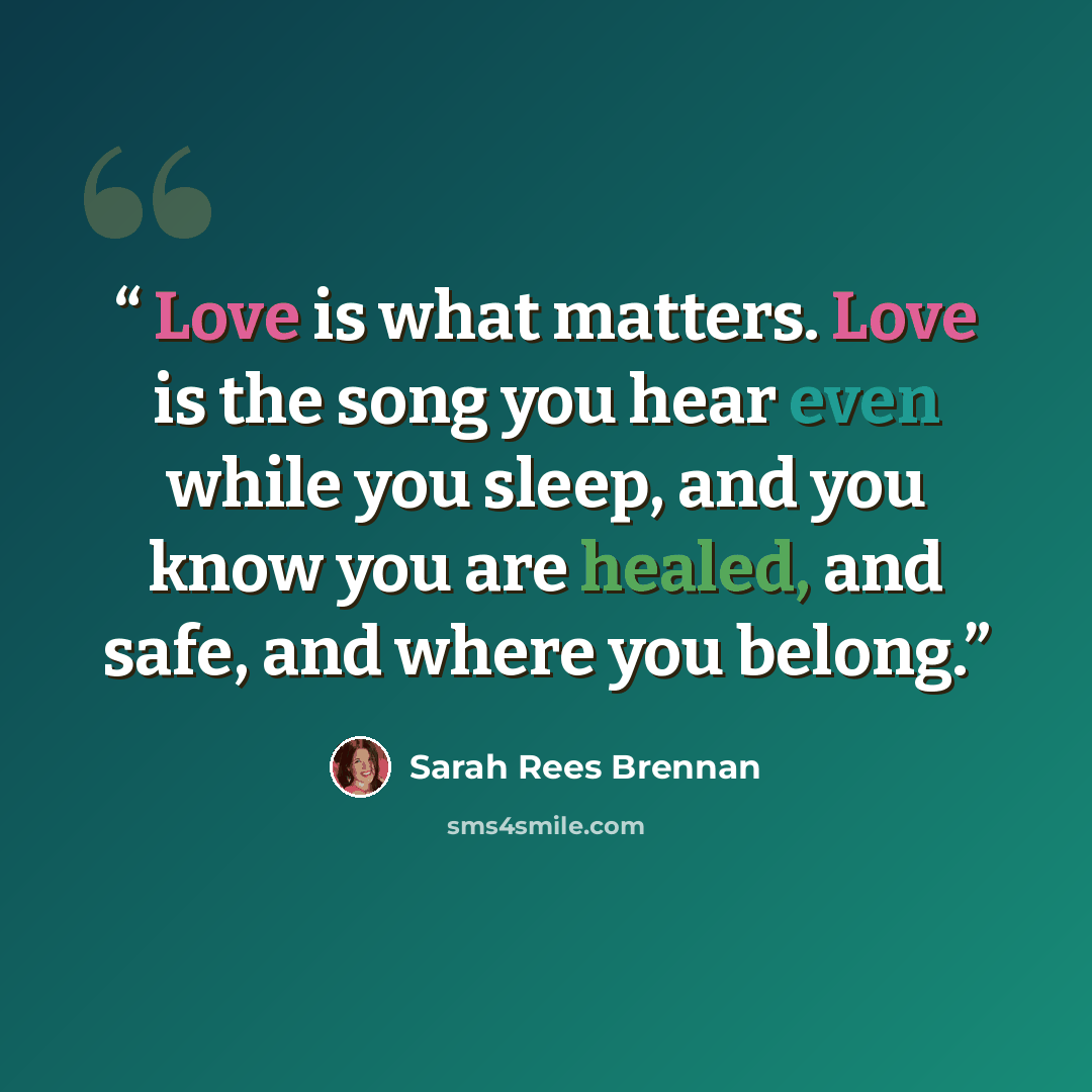 “Love is what matters. Love is the song you hear even while you sleep, and you know you are healed, and safe, and where you belong.” quote by Sarah Rees Brennan