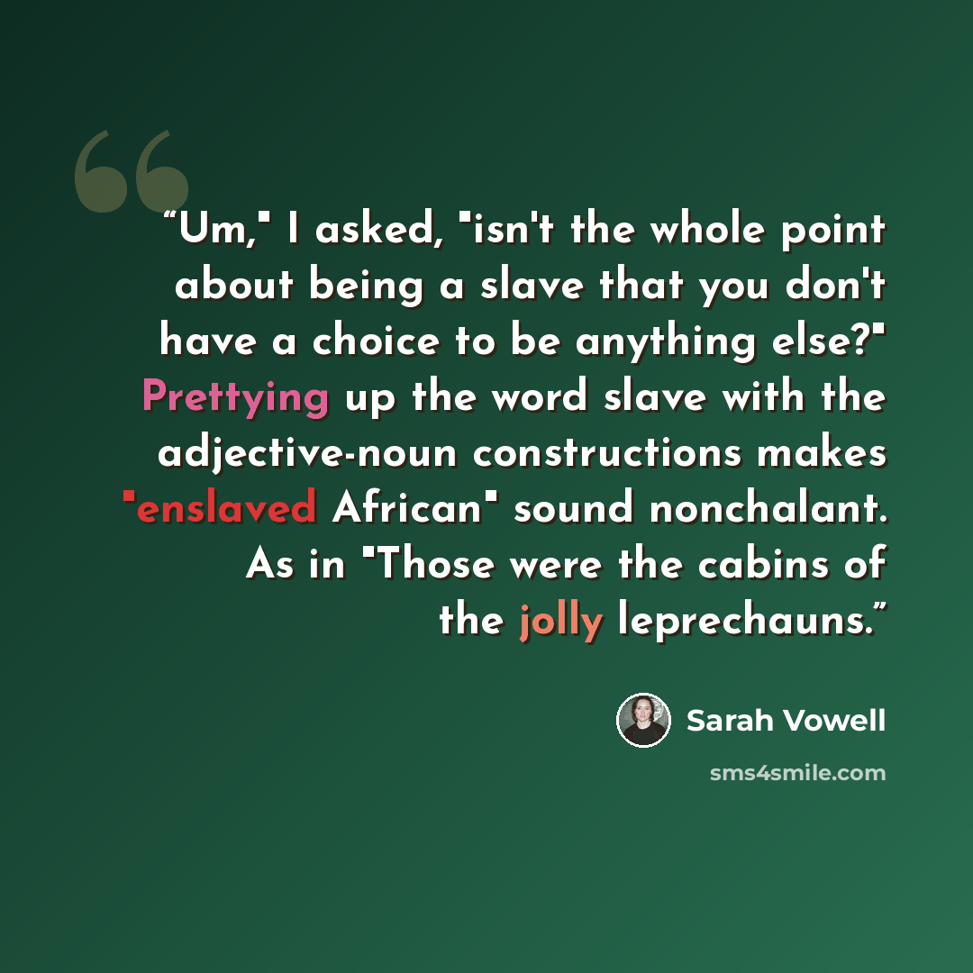 “Um," I asked, "isn't the whole point about being a slave that you don't have a choice to be anything else?" Prettying up the word slave with the adjective-noun constructions makes "enslaved African" sound nonchalant. As in "Those were the cabins of the jolly leprechauns.” quote by Sarah Vowell