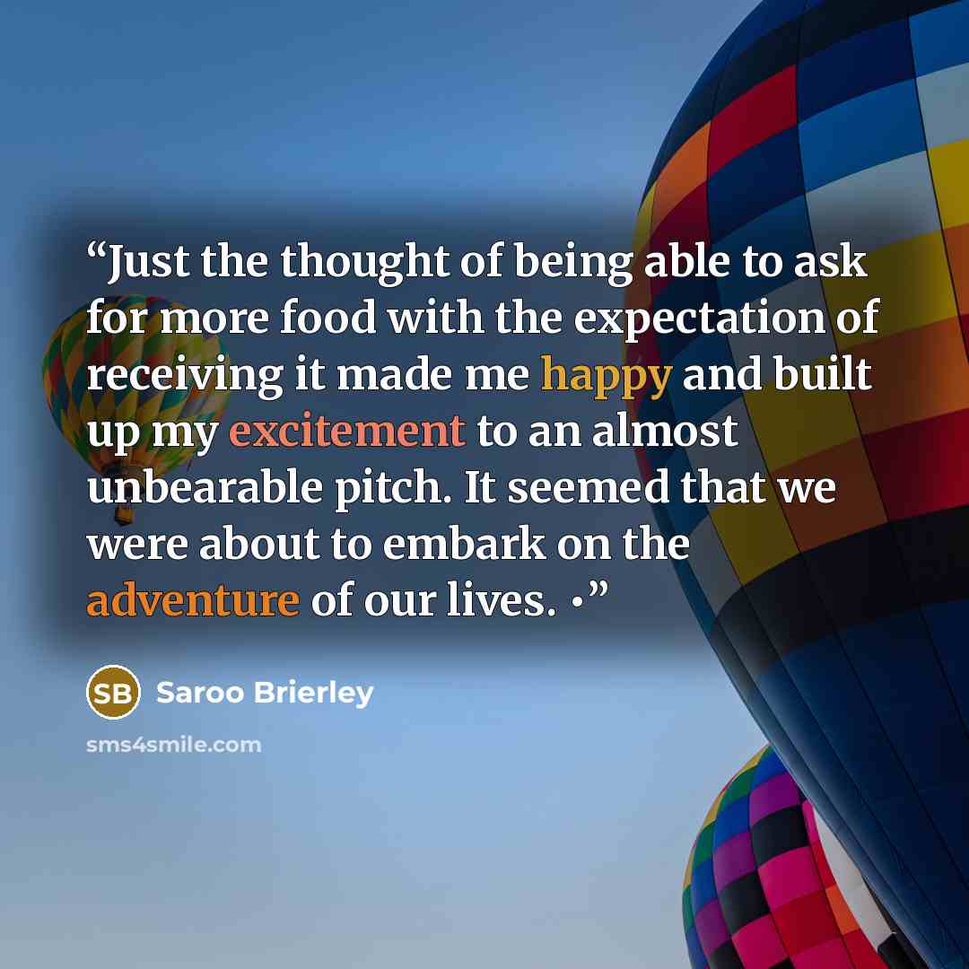 “Just the thought of being able to ask for more food with the expectation of receiving it made me happy and built up my excitement to an almost unbearable pitch. It seemed that we were about to embark on the adventure of our lives. •” quote by Saroo Brierley