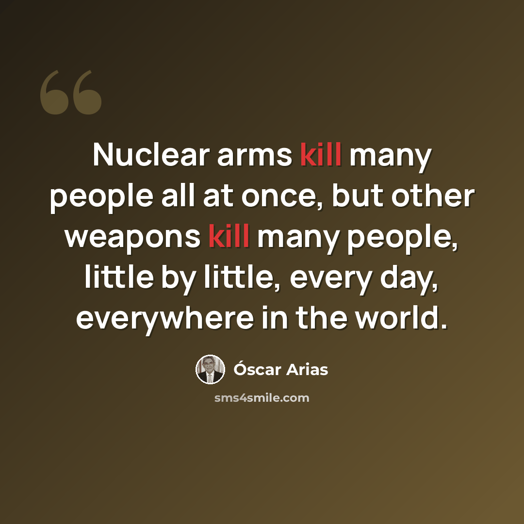 “Nuclear arms kill many people all at once, but other weapons kill many people, little by little, every day, everywhere in the world.” quote by Óscar Arias
