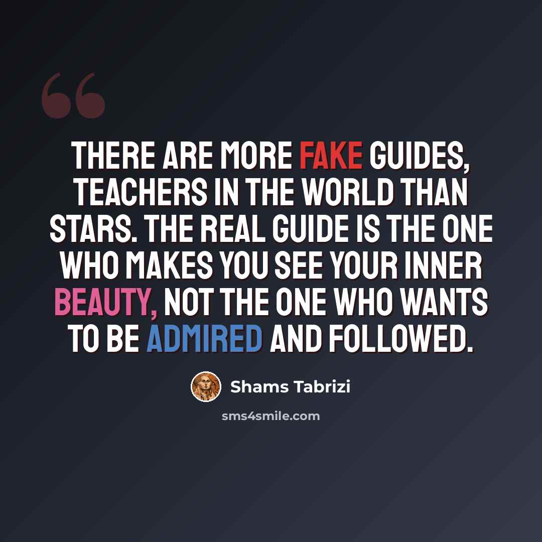 “There are more fake guides, teachers in the world than stars. The real guide is the one who makes you see your inner beauty, not the one who wants to be admired and followed.” quote by Shams Tabrizi
