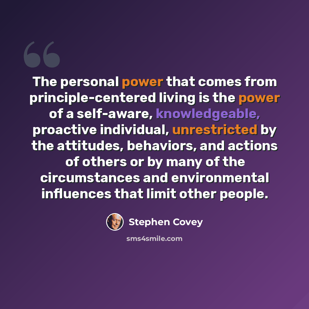 “The personal power that comes from principle-centered living is the power of a self-aware, knowledgeable, proactive individual, unrestricted by the attitudes, behaviors, and actions of others or by many of the circumstances and environmental influences that limit other people.” quote by Stephen Covey