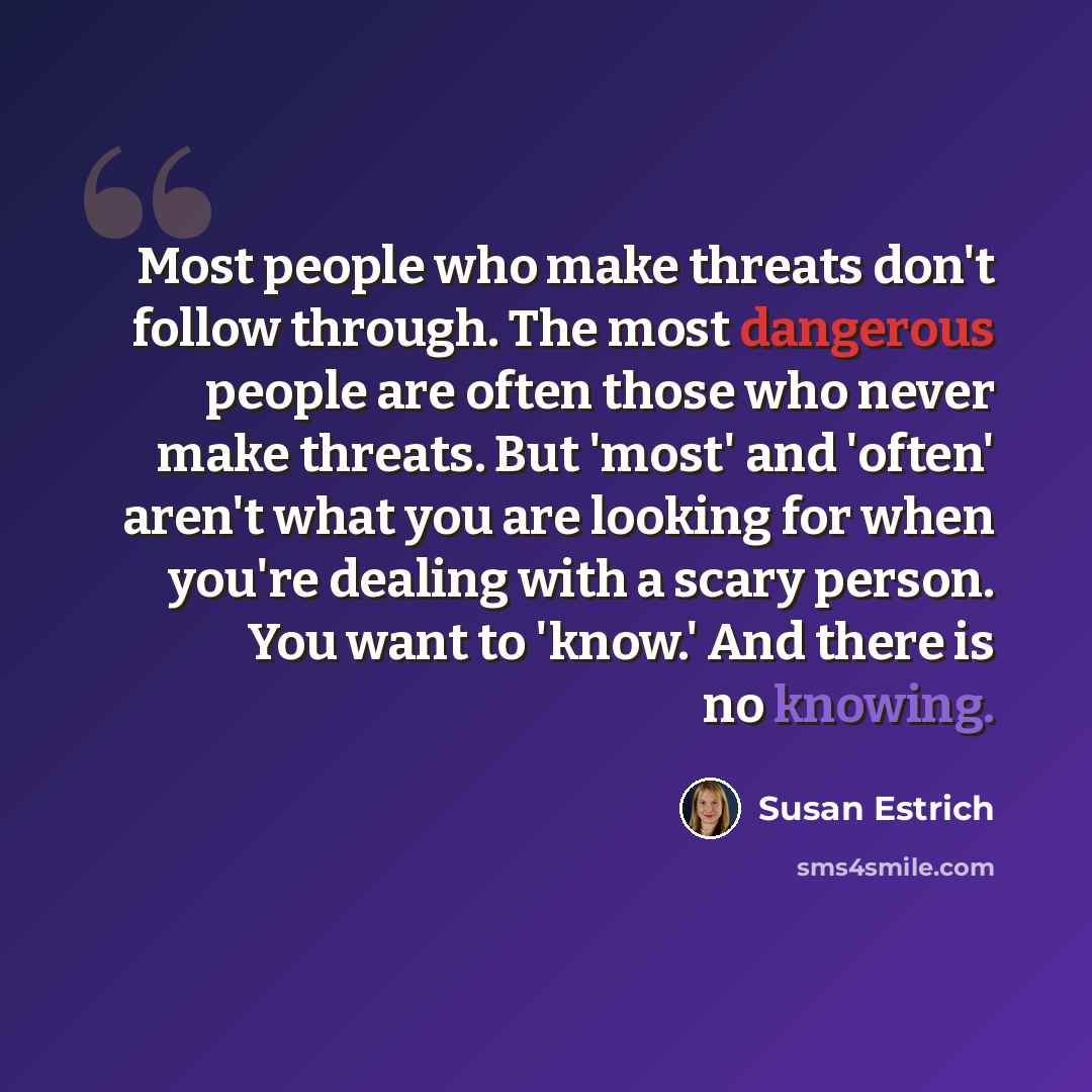 “Most people who make threats don't follow through. The most dangerous people are often those who never make threats. But 'most' and 'often' aren't what you are looking for when you're dealing with a scary person. You want to 'know.' And there is no knowing.” quote by Susan Estrich