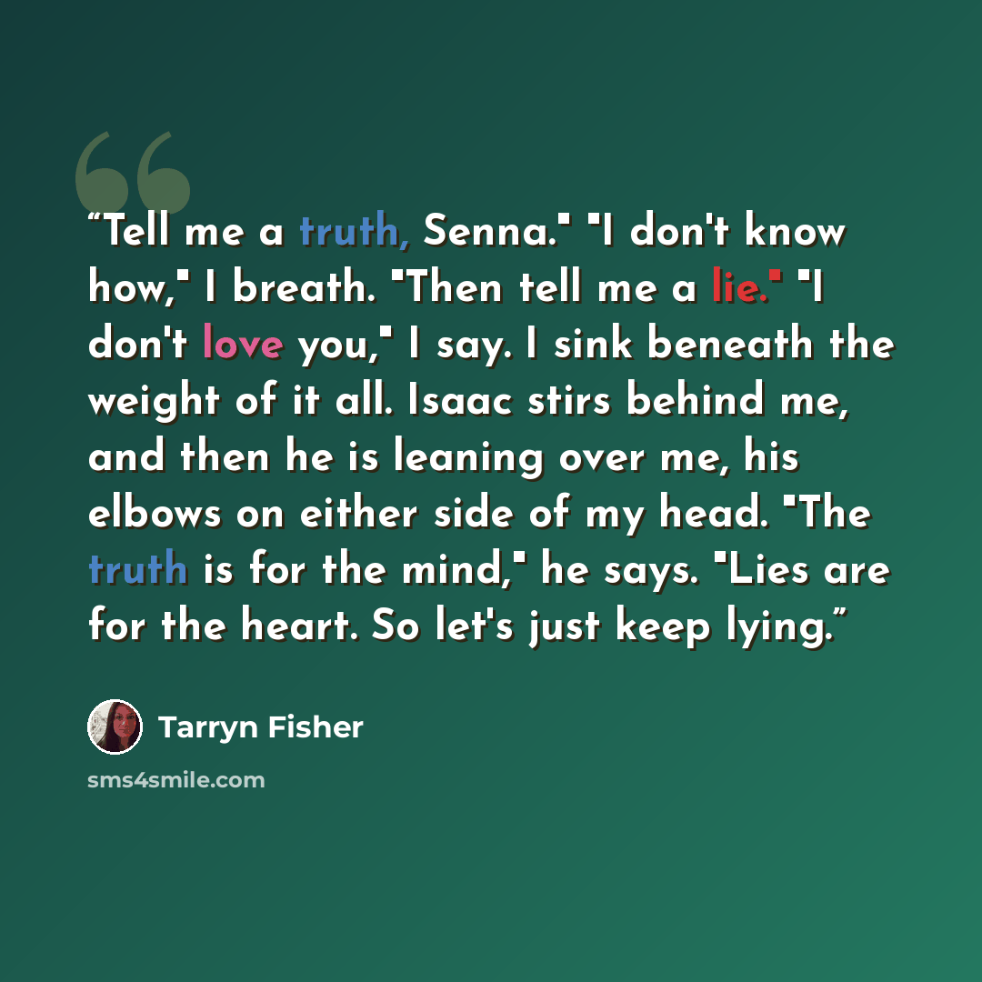 “Tell me a truth, Senna." "I don't know how," I breath. "Then tell me a lie." "I don't love you," I say. I sink beneath the weight of it all. Isaac stirs behind me, and then he is leaning over me, his elbows on either side of my head. "The truth is for the mind," he says. "Lies are for the heart…” quote by Tarryn Fisher