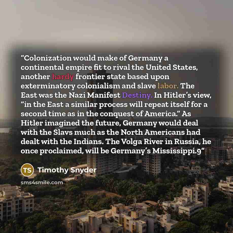 “Colonization would make of Germany a continental empire fit to rival the United States, another hardy frontier state based upon exterminatory colonialism and slave labor. The East was the Nazi Manifest Destiny. In Hitler’s view, “in the East a similar process will repeat itself for a second time…” quote by Timothy Snyder