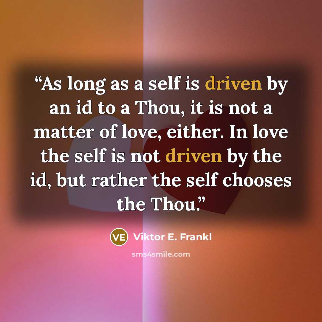 “As long as a self is driven by an id to a Thou, it is not a matter of love, either. In love the self is not driven by the id, but rather the self chooses the Thou.” quote by Viktor E. Frankl