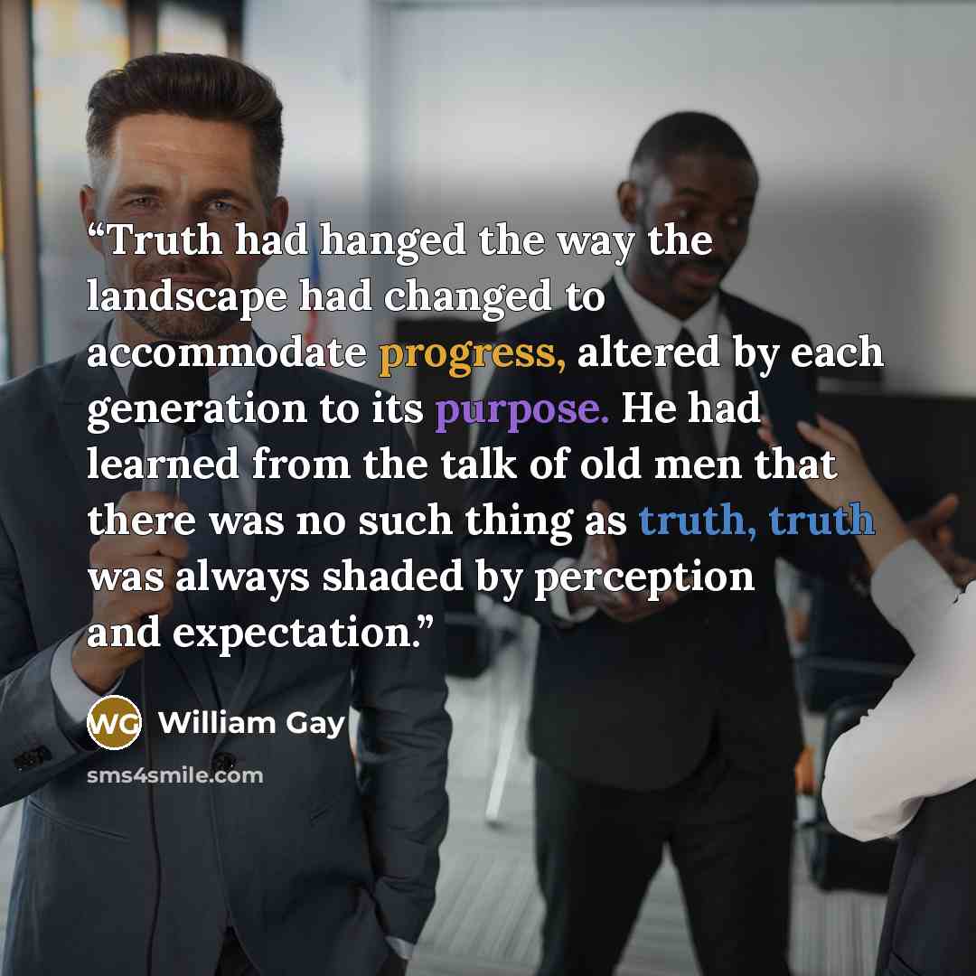 “Truth had hanged the way the landscape had changed to accommodate progress, altered by each generation to its purpose. He had learned from the talk of old men that there was no such thing as truth, truth was always shaded by perception and expectation.” quote by William Gay