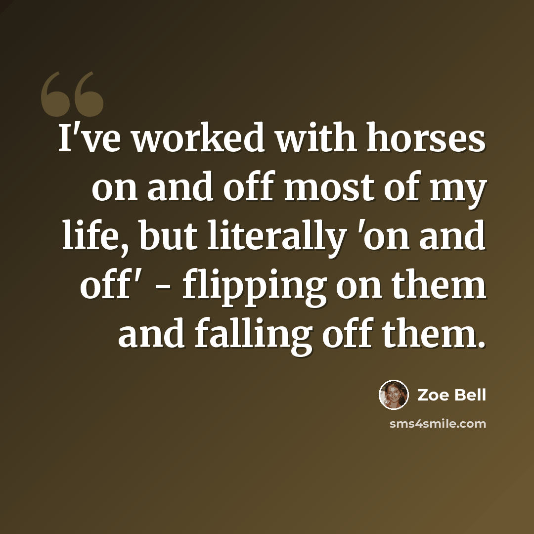 “I've worked with horses on and off most of my life, but literally 'on and off' - flipping on them and falling off them.” quote by Zoe Bell