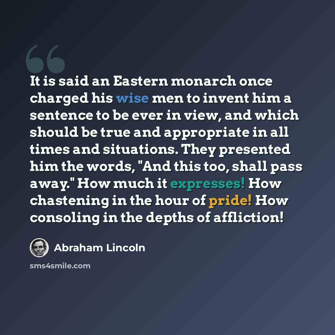 “It is said an Eastern monarch once charged his wise men to invent him a sentence to be ever in view, and which should be true and appropriate in all times and situations. They presented him the words, "And this too, shall pass away." How much it expresses! How chastening in the hour of pride! How…” quote by Abraham Lincoln