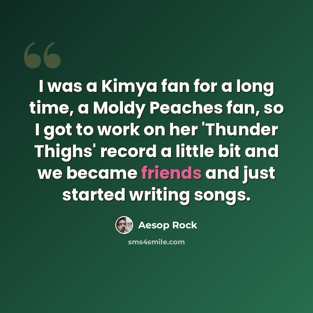 “I was a Kimya fan for a long time, a Moldy Peaches fan, so I got to work on her 'Thunder Thighs' record a little bit and we became friends and just started writing songs.” quote by Aesop Rock