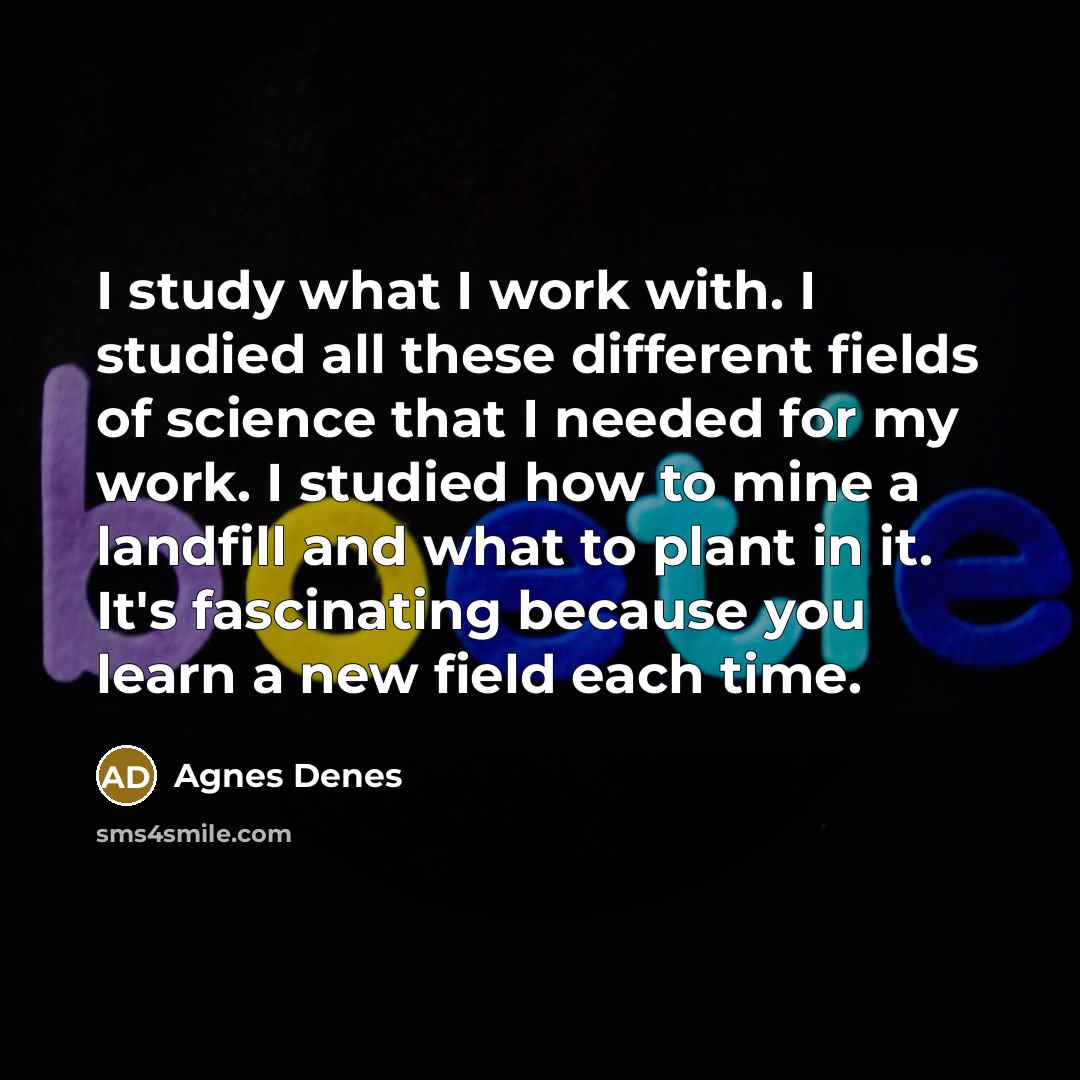 “I study what I work with. I studied all these different fields of science that I needed for my work. I studied how to mine a landfill and what to plant in it. It's fascinating because you learn a new field each time.” quote by Agnes Denes