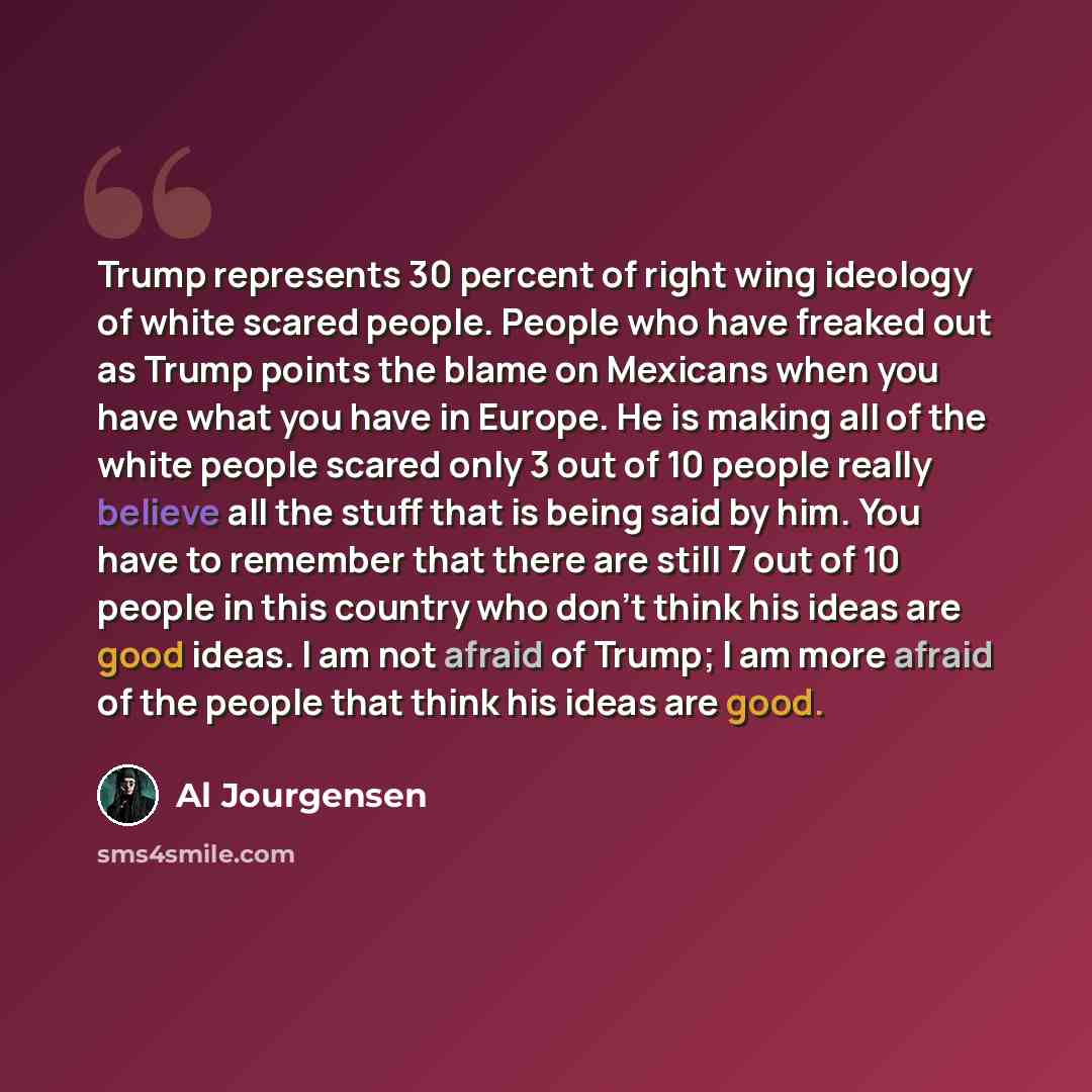 “Trump represents 30 percent of right wing ideology of white scared people. People who have freaked out as Trump points the blame on Mexicans when you have what you have in Europe. He is making all of the white people scared only 3 out of 10 people really believe all the stuff that is being said by…” quote by Al Jourgensen
