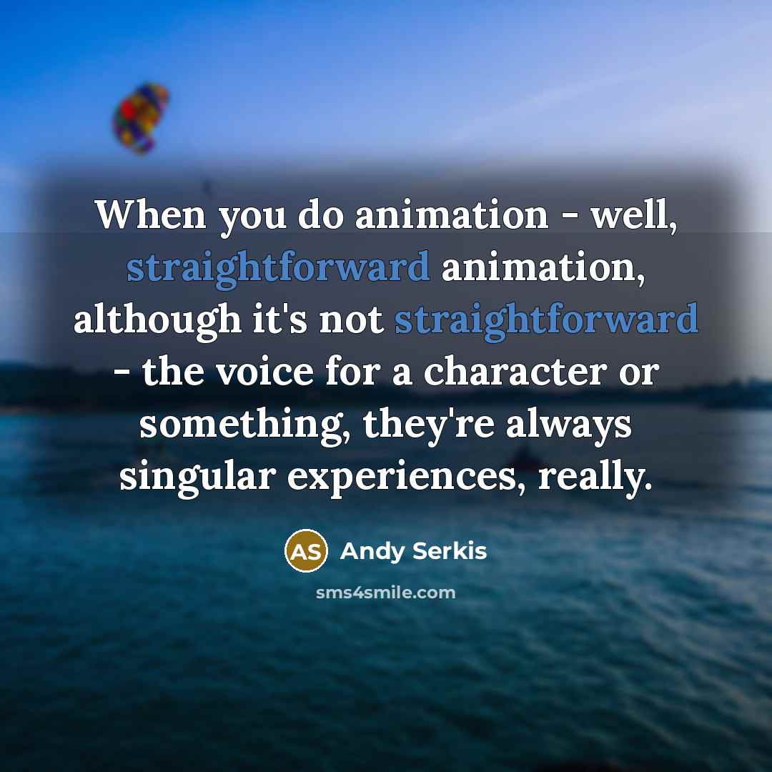 “When you do animation - well, straightforward animation, although it's not straightforward - the voice for a character or something, they're always singular experiences, really.” quote by Andy Serkis