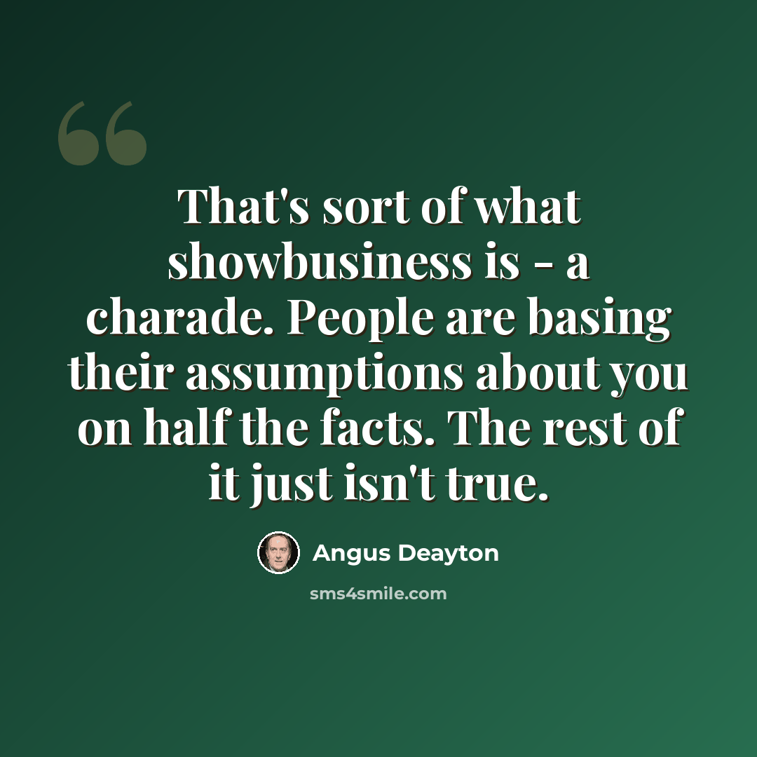 “That's sort of what showbusiness is - a charade. People are basing their assumptions about you on half the facts. The rest of it just isn't true.” quote by Angus Deayton