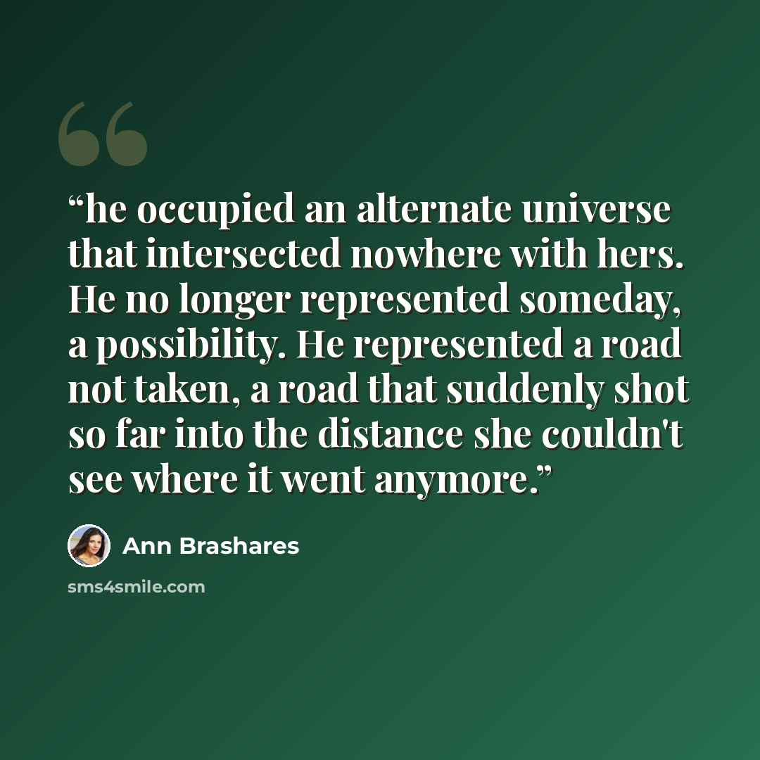 “he occupied an alternate universe that intersected nowhere with hers. He no longer represented someday, a possibility. He represented a road not taken, a road that suddenly shot so far into the distance she couldn't see where it went anymore.” quote by Ann Brashares