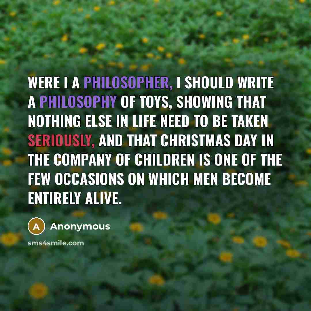 “Were I a philosopher, I should write a philosophy of toys, showing that nothing else in life need to be taken seriously, and that Christmas Day in the company of children is one of the few occasions on which men become entirely alive.” quote by Anonymous