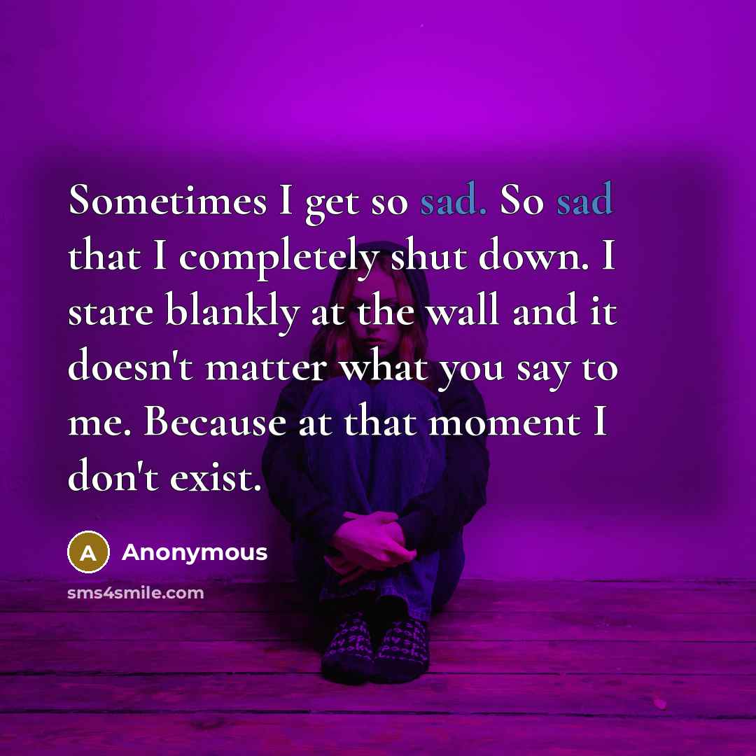“Sometimes I get so sad. So sad that I completely shut down. I stare blankly at the wall and it doesn't matter what you say to me. Because at that moment I don't exist.” quote by Anonymous