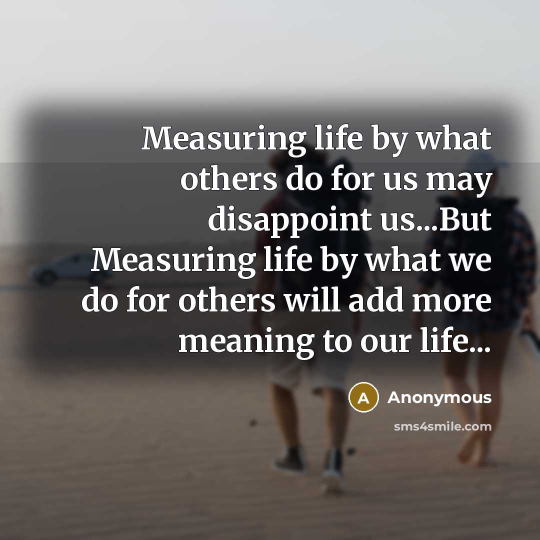 “Measuring life by what others do for us may disappoint us...But Measuring life by what we do for others will add more meaning to our life...” quote by Anonymous
