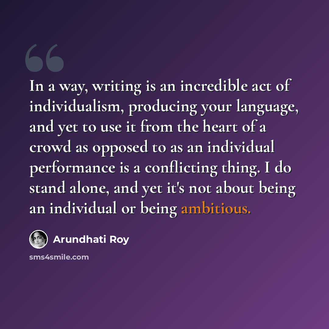 “In a way, writing is an incredible act of individualism, producing your language, and yet to use it from the heart of a crowd as opposed to as an individual performance is a conflicting thing. I do stand alone, and yet it's not about being an individual or being ambitious.” quote by Arundhati Roy