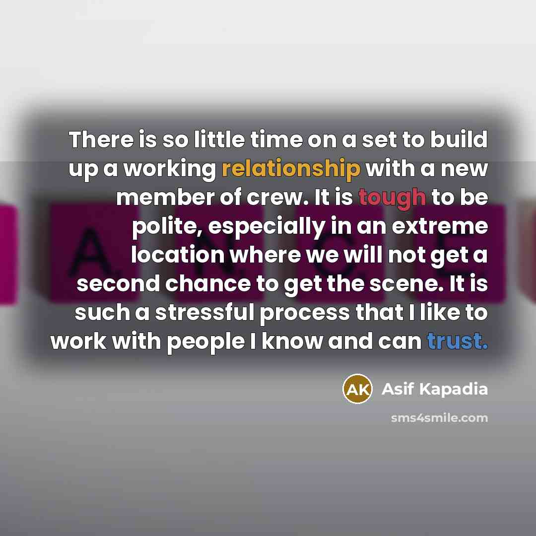 “There is so little time on a set to build up a working relationship with a new member of crew. It is tough to be polite, especially in an extreme location where we will not get a second chance to get the scene. It is such a stressful process that I like to work with people I know and can trust.” quote by Asif Kapadia