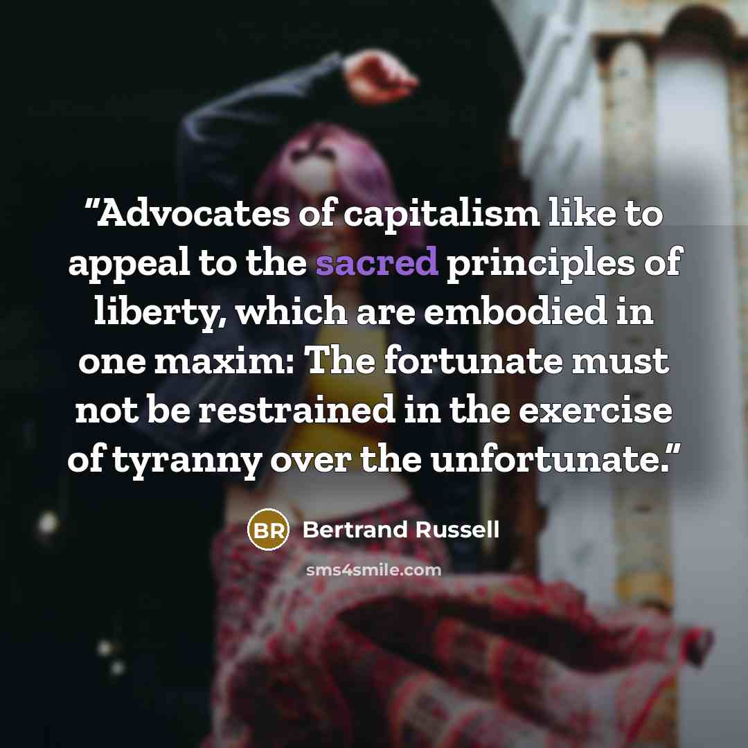 “Advocates of capitalism like to appeal to the sacred principles of liberty, which are embodied in one maxim: The fortunate must not be restrained in the exercise of tyranny over the unfortunate.” quote by Bertrand Russell