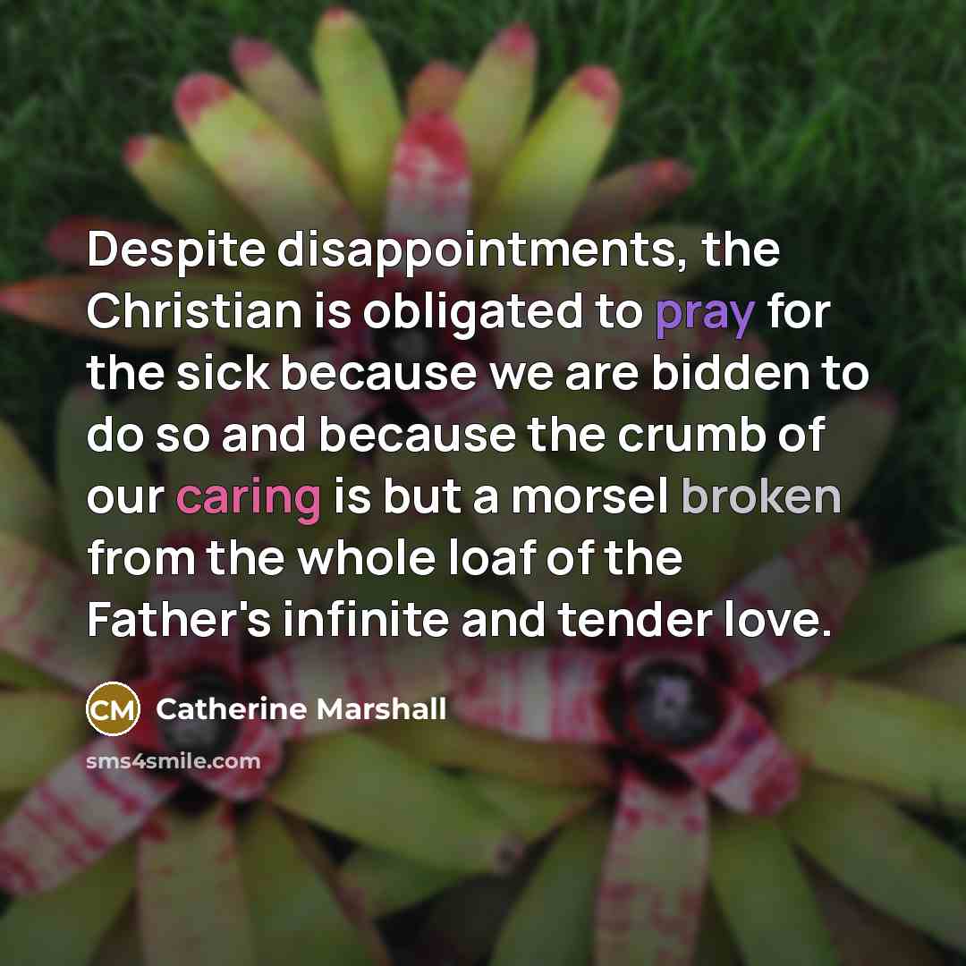 “Despite disappointments, the Christian is obligated to pray for the sick because we are bidden to do so and because the crumb of our caring is but a morsel broken from the whole loaf of the Father's infinite and tender love.” quote by Catherine Marshall