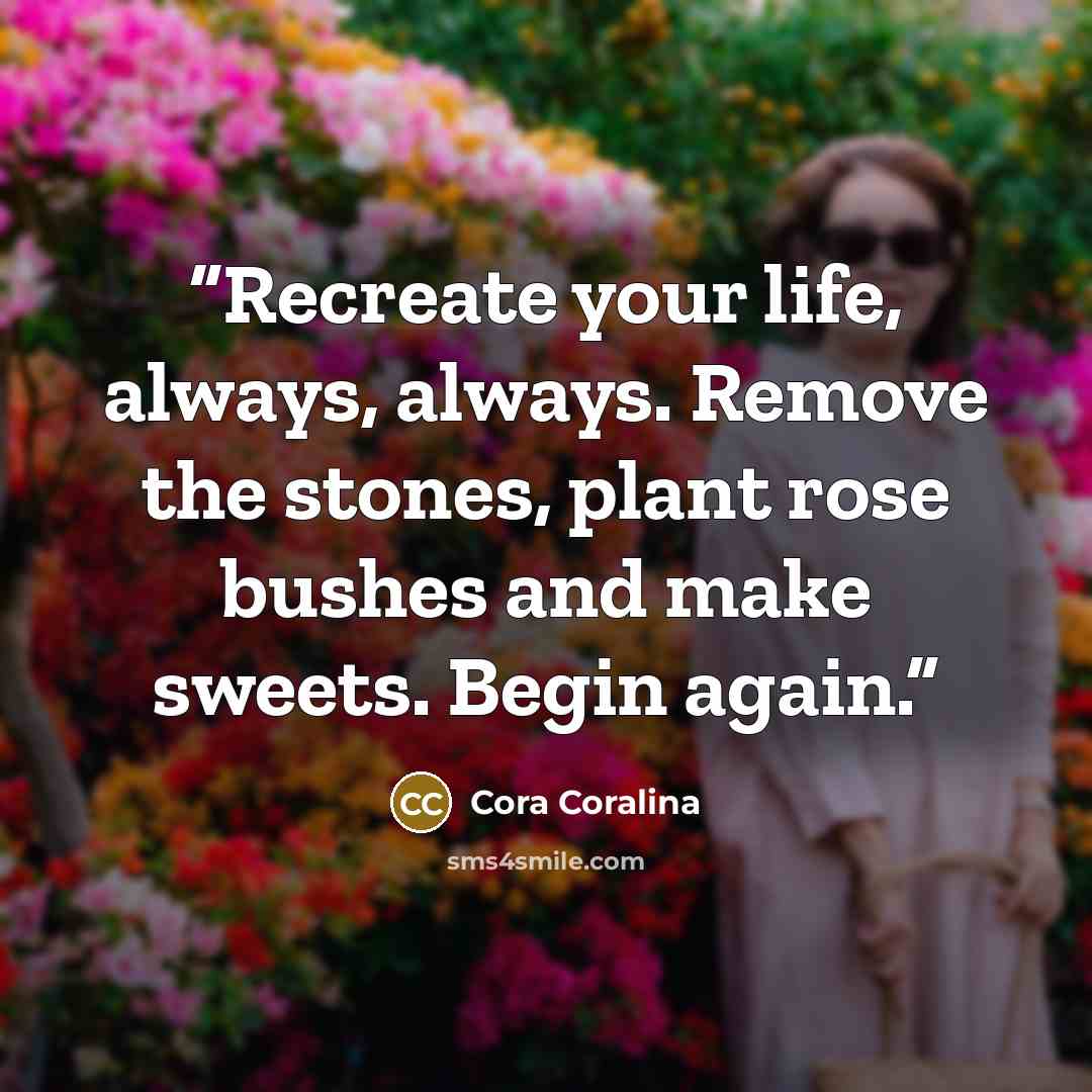“Recreate your life, always, always. Remove the stones, plant rose bushes and make sweets. Begin again.” quote by Cora Coralina