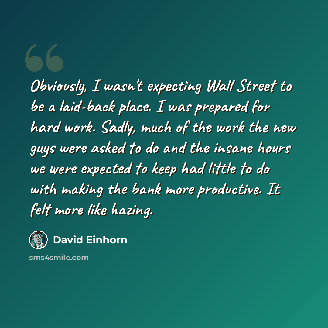 “Obviously, I wasn't expecting Wall Street to be a laid-back place. I was prepared for hard work. Sadly, much of the work the new guys were asked to do and the insane hours we were expected to keep had little to do with making the bank more productive. It felt more like hazing.” quote by David Einhorn