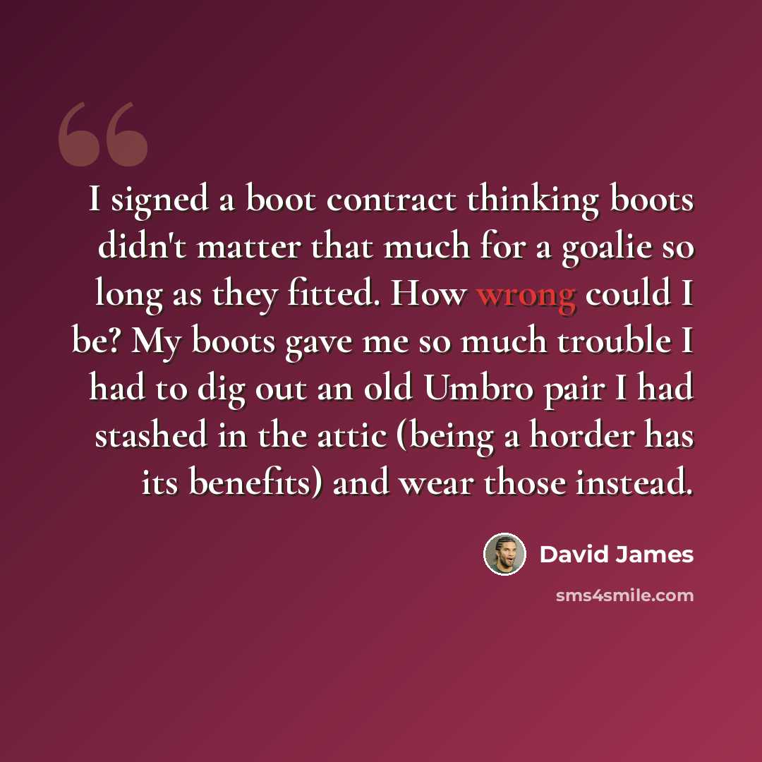 “I signed a boot contract thinking boots didn't matter that much for a goalie so long as they fitted. How wrong could I be? My boots gave me so much trouble I had to dig out an old Umbro pair I had stashed in the attic (being a horder has its benefits) and wear those instead.” quote by David James