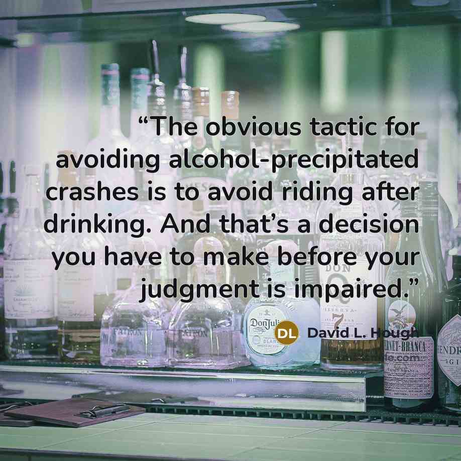 “The obvious tactic for avoiding alcohol-precipitated crashes is to avoid riding after drinking. And that’s a decision you have to make before your judgment is impaired.” quote by David L. Hough