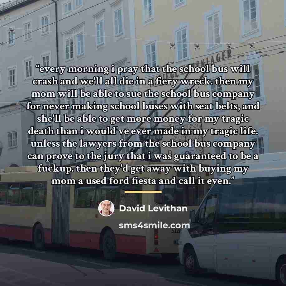 “every morning i pray that the school bus will crash and we'll all die in a fiery wreck. then my mom will be able to sue the school bus company for never making school buses with seat belts, and she'll be able to get more money for my tragic death than i would've ever made in my tragic life. unless…” quote by David Levithan