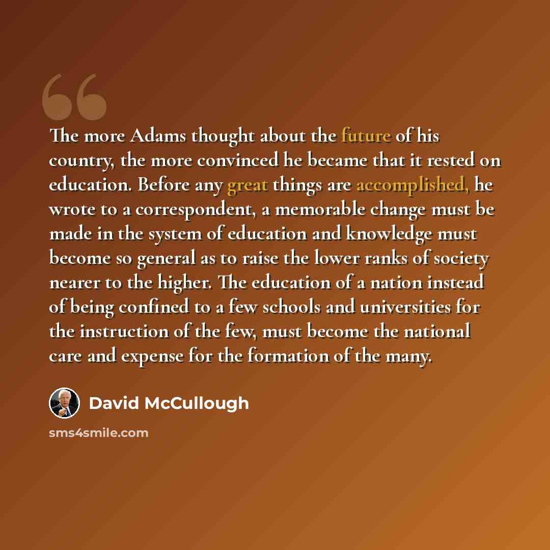 “The more Adams thought about the future of his country, the more convinced he became that it rested on education. Before any great things are accomplished, he wrote to a correspondent, a memorable change must be made in the system of education and knowledge must become so general as to raise the…” quote by David McCullough